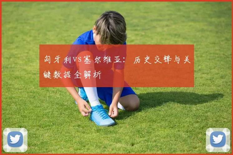 匈牙利vs塞尔维亚:历史交锋与关键数据全解析