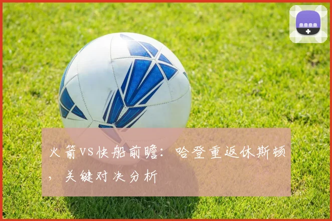 火箭vs快船前瞻:哈登重返休斯顿,关键对决分析