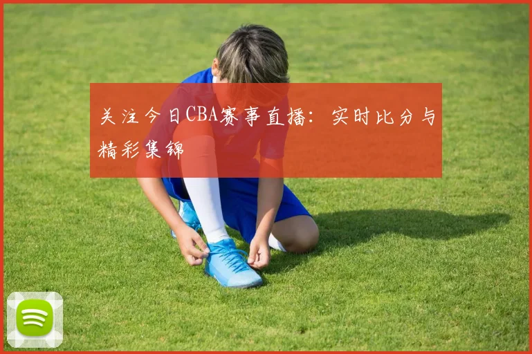 关注今日CBA赛事直播:实时比分与精彩集锦