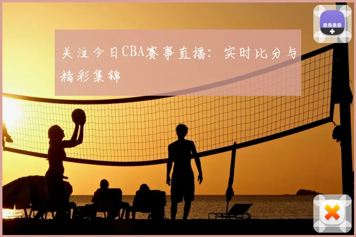 关注今日CBA赛事直播:实时比分与精彩集锦