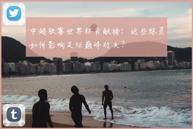 中超联赛世界杯贡献榜：这些球员如何影响足坛巅峰对决？