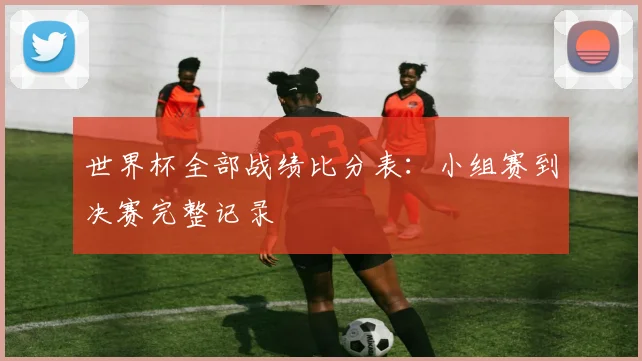 世界杯全部战绩比分表:小组赛到决赛完整记录