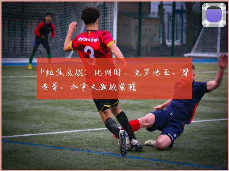F组焦点战:比利时、克罗地亚、摩洛哥、加拿大激战前瞻