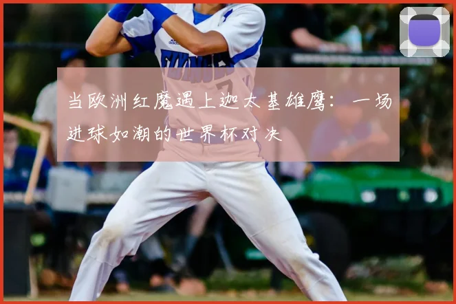 当欧洲红魔遇上迦太基雄鹰：一场进球如潮的世界杯对决
