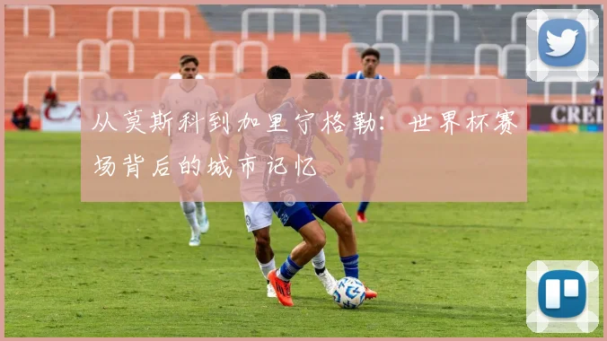 从莫斯科到加里宁格勒：世界杯赛场背后的城市记忆