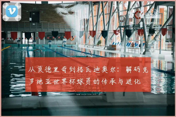 从莫德里奇到格瓦迪奥尔：解码克罗地亚世界杯球员的传承与进化