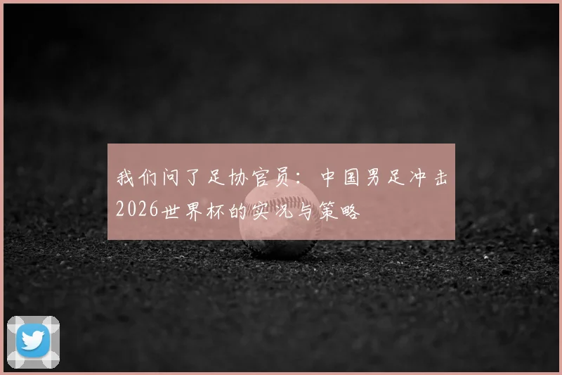 我们问了足协官员:中国男足冲击2026世界杯的实况与策略