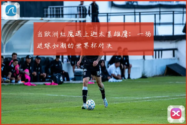 当欧洲红魔遇上迦太基雄鹰：一场进球如潮的世界杯对决