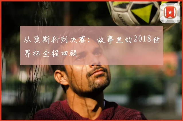 从莫斯科到决赛：故事里的2018世界杯全程回顾