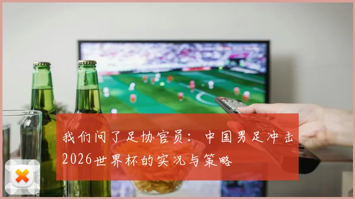 我们问了足协官员:中国男足冲击2026世界杯的实况与策略
