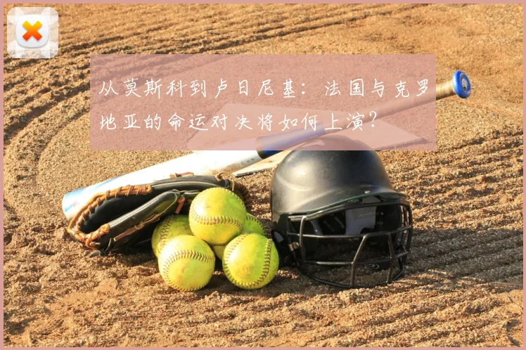 从莫斯科到卢日尼基：法国与克罗地亚的命运对决将如何上演？